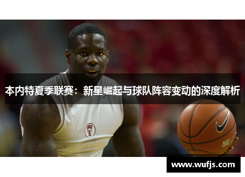 本内特夏季联赛：新星崛起与球队阵容变动的深度解析